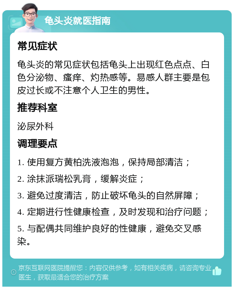 龟头炎就医指南 常见症状 龟头炎的常见症状包括龟头上出现红色点点、白色分泌物、瘙痒、灼热感等。易感人群主要是包皮过长或不注意个人卫生的男性。 推荐科室 泌尿外科 调理要点 1. 使用复方黄柏洗液泡泡，保持局部清洁； 2. 涂抹派瑞松乳膏，缓解炎症； 3. 避免过度清洁，防止破坏龟头的自然屏障； 4. 定期进行性健康检查，及时发现和治疗问题； 5. 与配偶共同维护良好的性健康，避免交叉感染。