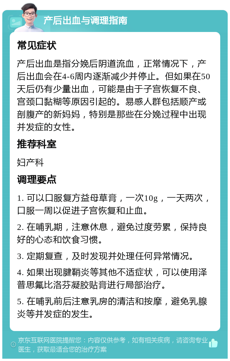 产后出血与调理指南 常见症状 产后出血是指分娩后阴道流血，正常情况下，产后出血会在4-6周内逐渐减少并停止。但如果在50天后仍有少量出血，可能是由于子宫恢复不良、宫颈口黏糊等原因引起的。易感人群包括顺产或剖腹产的新妈妈，特别是那些在分娩过程中出现并发症的女性。 推荐科室 妇产科 调理要点 1. 可以口服复方益母草膏，一次10g，一天两次，口服一周以促进子宫恢复和止血。 2. 在哺乳期，注意休息，避免过度劳累，保持良好的心态和饮食习惯。 3. 定期复查，及时发现并处理任何异常情况。 4. 如果出现腱鞘炎等其他不适症状，可以使用泽普思氟比洛芬凝胶贴膏进行局部治疗。 5. 在哺乳前后注意乳房的清洁和按摩，避免乳腺炎等并发症的发生。