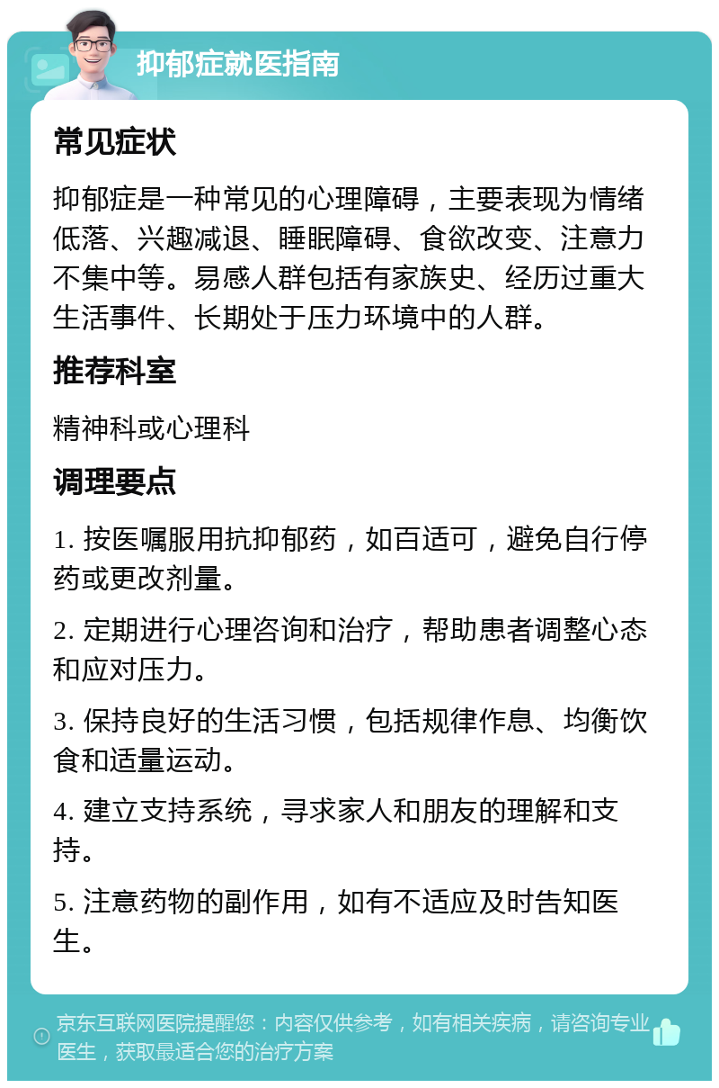 抑郁症就医指南 常见症状 抑郁症是一种常见的心理障碍，主要表现为情绪低落、兴趣减退、睡眠障碍、食欲改变、注意力不集中等。易感人群包括有家族史、经历过重大生活事件、长期处于压力环境中的人群。 推荐科室 精神科或心理科 调理要点 1. 按医嘱服用抗抑郁药，如百适可，避免自行停药或更改剂量。 2. 定期进行心理咨询和治疗，帮助患者调整心态和应对压力。 3. 保持良好的生活习惯，包括规律作息、均衡饮食和适量运动。 4. 建立支持系统，寻求家人和朋友的理解和支持。 5. 注意药物的副作用，如有不适应及时告知医生。