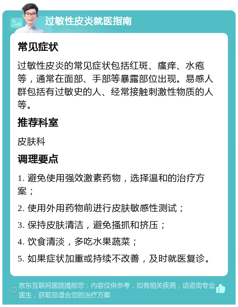 过敏性皮炎就医指南 常见症状 过敏性皮炎的常见症状包括红斑、瘙痒、水疱等，通常在面部、手部等暴露部位出现。易感人群包括有过敏史的人、经常接触刺激性物质的人等。 推荐科室 皮肤科 调理要点 1. 避免使用强效激素药物，选择温和的治疗方案； 2. 使用外用药物前进行皮肤敏感性测试； 3. 保持皮肤清洁，避免搔抓和挤压； 4. 饮食清淡，多吃水果蔬菜； 5. 如果症状加重或持续不改善，及时就医复诊。