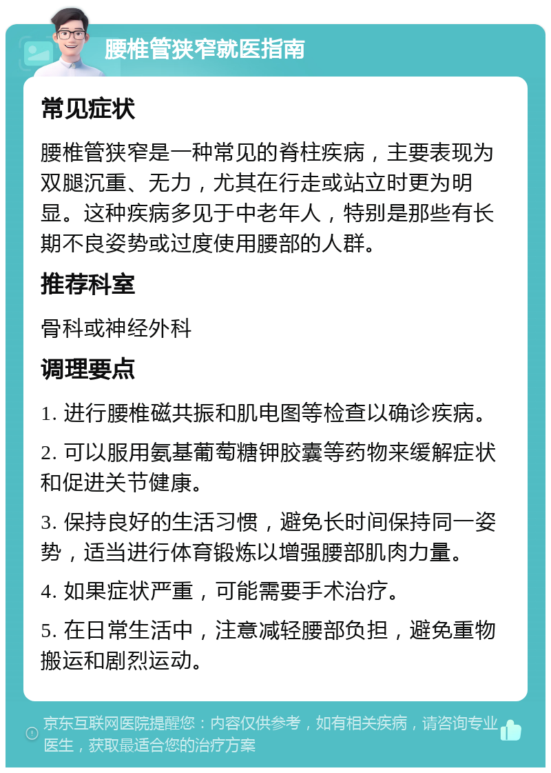 腰椎管狭窄就医指南 常见症状 腰椎管狭窄是一种常见的脊柱疾病，主要表现为双腿沉重、无力，尤其在行走或站立时更为明显。这种疾病多见于中老年人，特别是那些有长期不良姿势或过度使用腰部的人群。 推荐科室 骨科或神经外科 调理要点 1. 进行腰椎磁共振和肌电图等检查以确诊疾病。 2. 可以服用氨基葡萄糖钾胶囊等药物来缓解症状和促进关节健康。 3. 保持良好的生活习惯，避免长时间保持同一姿势，适当进行体育锻炼以增强腰部肌肉力量。 4. 如果症状严重，可能需要手术治疗。 5. 在日常生活中，注意减轻腰部负担，避免重物搬运和剧烈运动。