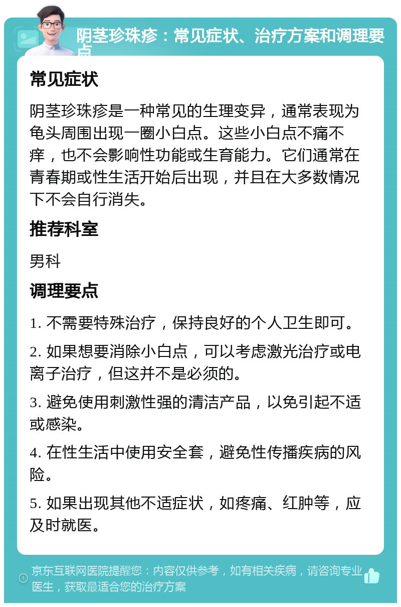 阴茎珍珠疹：常见症状、治疗方案和调理要点 常见症状 阴茎珍珠疹是一种常见的生理变异，通常表现为龟头周围出现一圈小白点。这些小白点不痛不痒，也不会影响性功能或生育能力。它们通常在青春期或性生活开始后出现，并且在大多数情况下不会自行消失。 推荐科室 男科 调理要点 1. 不需要特殊治疗，保持良好的个人卫生即可。 2. 如果想要消除小白点，可以考虑激光治疗或电离子治疗，但这并不是必须的。 3. 避免使用刺激性强的清洁产品，以免引起不适或感染。 4. 在性生活中使用安全套，避免性传播疾病的风险。 5. 如果出现其他不适症状，如疼痛、红肿等，应及时就医。