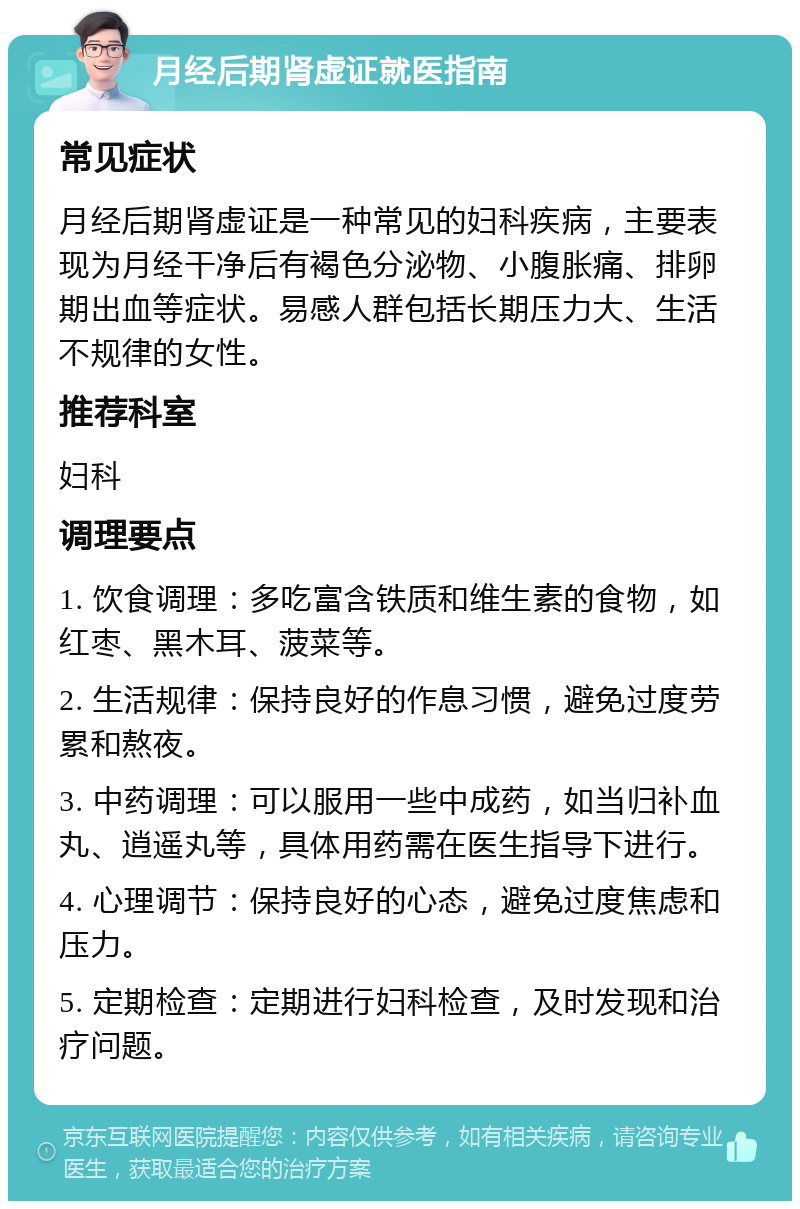 月经后期肾虚证就医指南 常见症状 月经后期肾虚证是一种常见的妇科疾病，主要表现为月经干净后有褐色分泌物、小腹胀痛、排卵期出血等症状。易感人群包括长期压力大、生活不规律的女性。 推荐科室 妇科 调理要点 1. 饮食调理：多吃富含铁质和维生素的食物，如红枣、黑木耳、菠菜等。 2. 生活规律：保持良好的作息习惯，避免过度劳累和熬夜。 3. 中药调理：可以服用一些中成药，如当归补血丸、逍遥丸等，具体用药需在医生指导下进行。 4. 心理调节：保持良好的心态，避免过度焦虑和压力。 5. 定期检查：定期进行妇科检查，及时发现和治疗问题。