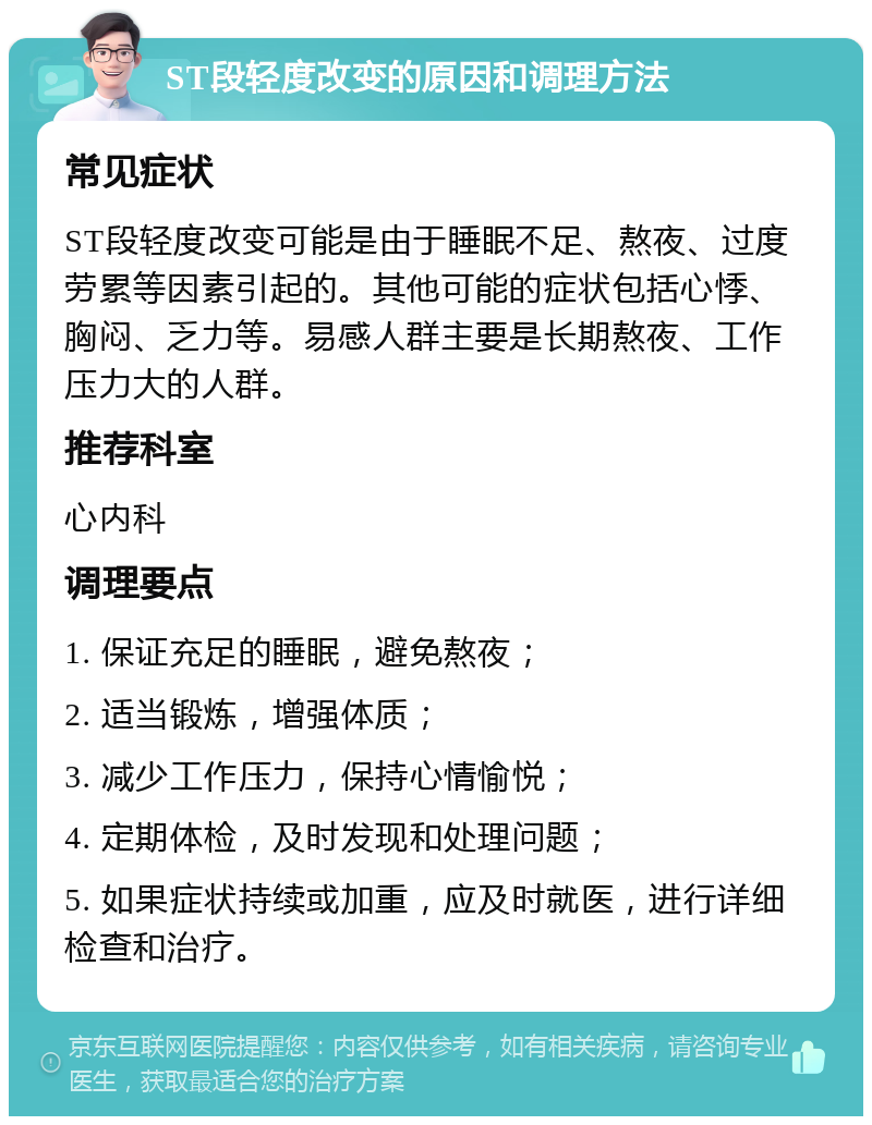 ST段轻度改变的原因和调理方法 常见症状 ST段轻度改变可能是由于睡眠不足、熬夜、过度劳累等因素引起的。其他可能的症状包括心悸、胸闷、乏力等。易感人群主要是长期熬夜、工作压力大的人群。 推荐科室 心内科 调理要点 1. 保证充足的睡眠，避免熬夜； 2. 适当锻炼，增强体质； 3. 减少工作压力，保持心情愉悦； 4. 定期体检，及时发现和处理问题； 5. 如果症状持续或加重，应及时就医，进行详细检查和治疗。