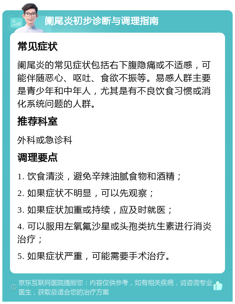 阑尾炎初步诊断与调理指南 常见症状 阑尾炎的常见症状包括右下腹隐痛或不适感，可能伴随恶心、呕吐、食欲不振等。易感人群主要是青少年和中年人，尤其是有不良饮食习惯或消化系统问题的人群。 推荐科室 外科或急诊科 调理要点 1. 饮食清淡，避免辛辣油腻食物和酒精； 2. 如果症状不明显，可以先观察； 3. 如果症状加重或持续，应及时就医； 4. 可以服用左氧氟沙星或头孢类抗生素进行消炎治疗； 5. 如果症状严重，可能需要手术治疗。