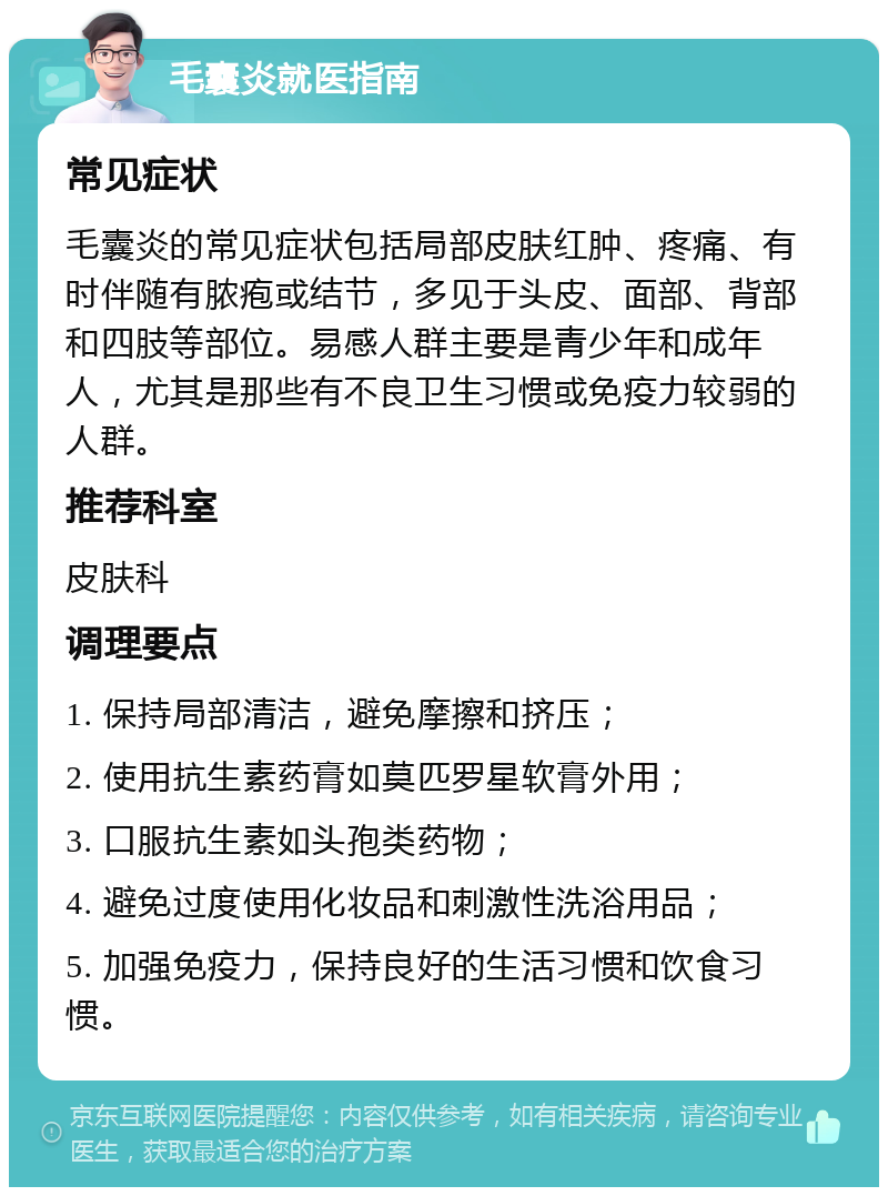 毛囊炎就医指南 常见症状 毛囊炎的常见症状包括局部皮肤红肿、疼痛、有时伴随有脓疱或结节，多见于头皮、面部、背部和四肢等部位。易感人群主要是青少年和成年人，尤其是那些有不良卫生习惯或免疫力较弱的人群。 推荐科室 皮肤科 调理要点 1. 保持局部清洁，避免摩擦和挤压； 2. 使用抗生素药膏如莫匹罗星软膏外用； 3. 口服抗生素如头孢类药物； 4. 避免过度使用化妆品和刺激性洗浴用品； 5. 加强免疫力，保持良好的生活习惯和饮食习惯。