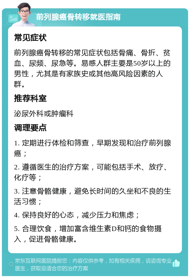 前列腺癌骨转移就医指南 常见症状 前列腺癌骨转移的常见症状包括骨痛、骨折、贫血、尿频、尿急等。易感人群主要是50岁以上的男性，尤其是有家族史或其他高风险因素的人群。 推荐科室 泌尿外科或肿瘤科 调理要点 1. 定期进行体检和筛查，早期发现和治疗前列腺癌； 2. 遵循医生的治疗方案，可能包括手术、放疗、化疗等； 3. 注意骨骼健康，避免长时间的久坐和不良的生活习惯； 4. 保持良好的心态，减少压力和焦虑； 5. 合理饮食，增加富含维生素D和钙的食物摄入，促进骨骼健康。