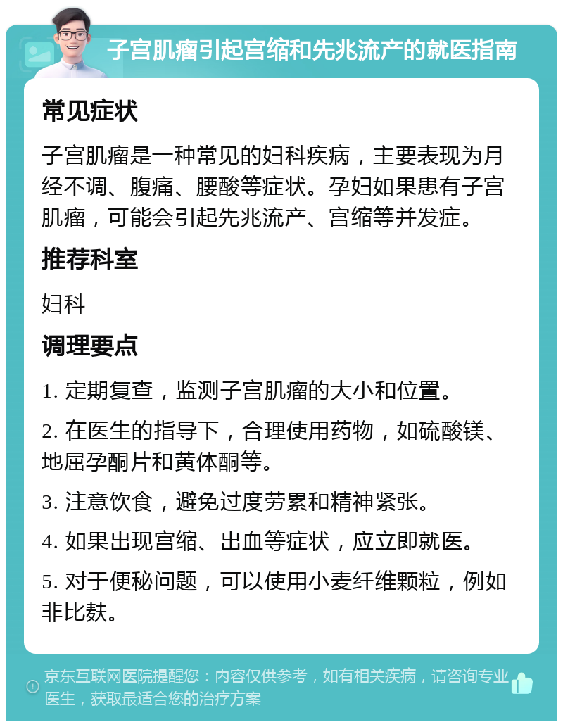 子宫肌瘤引起宫缩和先兆流产的就医指南 常见症状 子宫肌瘤是一种常见的妇科疾病，主要表现为月经不调、腹痛、腰酸等症状。孕妇如果患有子宫肌瘤，可能会引起先兆流产、宫缩等并发症。 推荐科室 妇科 调理要点 1. 定期复查，监测子宫肌瘤的大小和位置。 2. 在医生的指导下，合理使用药物，如硫酸镁、地屈孕酮片和黄体酮等。 3. 注意饮食，避免过度劳累和精神紧张。 4. 如果出现宫缩、出血等症状，应立即就医。 5. 对于便秘问题，可以使用小麦纤维颗粒，例如非比麸。