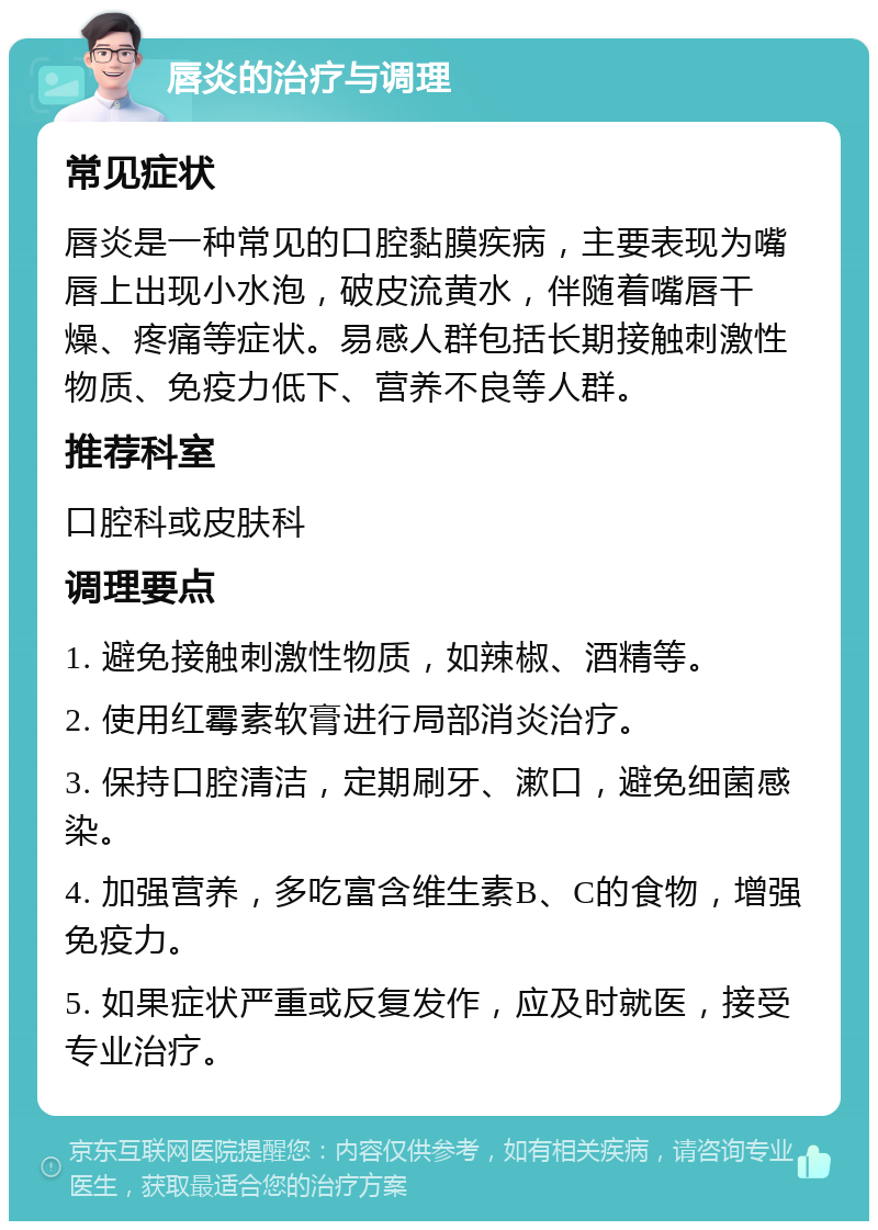 唇炎的治疗与调理 常见症状 唇炎是一种常见的口腔黏膜疾病，主要表现为嘴唇上出现小水泡，破皮流黄水，伴随着嘴唇干燥、疼痛等症状。易感人群包括长期接触刺激性物质、免疫力低下、营养不良等人群。 推荐科室 口腔科或皮肤科 调理要点 1. 避免接触刺激性物质，如辣椒、酒精等。 2. 使用红霉素软膏进行局部消炎治疗。 3. 保持口腔清洁，定期刷牙、漱口，避免细菌感染。 4. 加强营养，多吃富含维生素B、C的食物，增强免疫力。 5. 如果症状严重或反复发作，应及时就医，接受专业治疗。