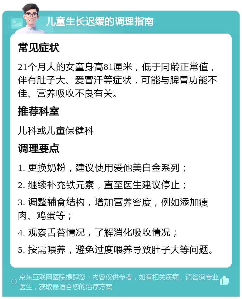 儿童生长迟缓的调理指南 常见症状 21个月大的女童身高81厘米，低于同龄正常值，伴有肚子大、爱冒汗等症状，可能与脾胃功能不佳、营养吸收不良有关。 推荐科室 儿科或儿童保健科 调理要点 1. 更换奶粉，建议使用爱他美白金系列； 2. 继续补充铁元素，直至医生建议停止； 3. 调整辅食结构，增加营养密度，例如添加瘦肉、鸡蛋等； 4. 观察舌苔情况，了解消化吸收情况； 5. 按需喂养，避免过度喂养导致肚子大等问题。