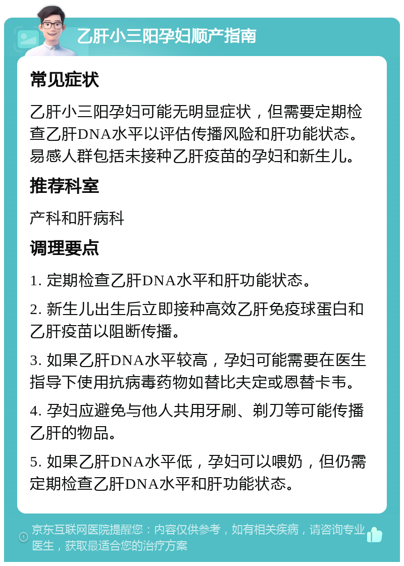 乙肝小三阳孕妇顺产指南 常见症状 乙肝小三阳孕妇可能无明显症状，但需要定期检查乙肝DNA水平以评估传播风险和肝功能状态。易感人群包括未接种乙肝疫苗的孕妇和新生儿。 推荐科室 产科和肝病科 调理要点 1. 定期检查乙肝DNA水平和肝功能状态。 2. 新生儿出生后立即接种高效乙肝免疫球蛋白和乙肝疫苗以阻断传播。 3. 如果乙肝DNA水平较高，孕妇可能需要在医生指导下使用抗病毒药物如替比夫定或恩替卡韦。 4. 孕妇应避免与他人共用牙刷、剃刀等可能传播乙肝的物品。 5. 如果乙肝DNA水平低，孕妇可以喂奶，但仍需定期检查乙肝DNA水平和肝功能状态。