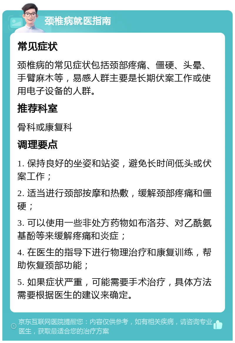 颈椎病就医指南 常见症状 颈椎病的常见症状包括颈部疼痛、僵硬、头晕、手臂麻木等，易感人群主要是长期伏案工作或使用电子设备的人群。 推荐科室 骨科或康复科 调理要点 1. 保持良好的坐姿和站姿，避免长时间低头或伏案工作； 2. 适当进行颈部按摩和热敷，缓解颈部疼痛和僵硬； 3. 可以使用一些非处方药物如布洛芬、对乙酰氨基酚等来缓解疼痛和炎症； 4. 在医生的指导下进行物理治疗和康复训练，帮助恢复颈部功能； 5. 如果症状严重，可能需要手术治疗，具体方法需要根据医生的建议来确定。