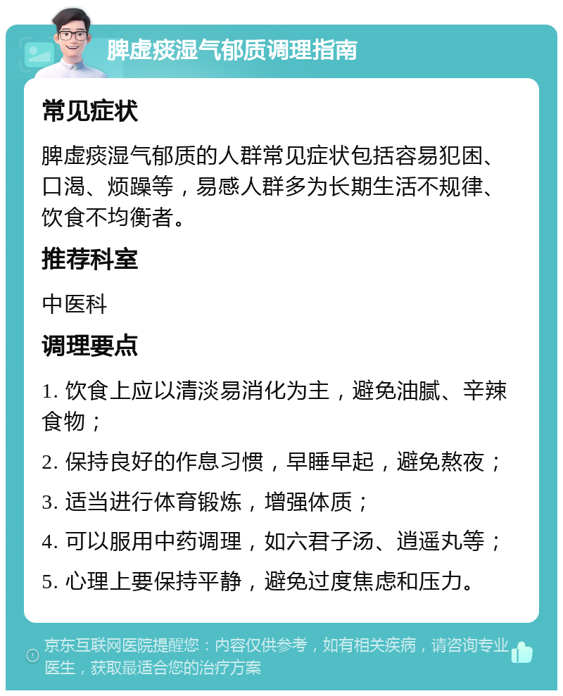 脾虚痰湿气郁质调理指南 常见症状 脾虚痰湿气郁质的人群常见症状包括容易犯困、口渴、烦躁等，易感人群多为长期生活不规律、饮食不均衡者。 推荐科室 中医科 调理要点 1. 饮食上应以清淡易消化为主，避免油腻、辛辣食物； 2. 保持良好的作息习惯，早睡早起，避免熬夜； 3. 适当进行体育锻炼，增强体质； 4. 可以服用中药调理，如六君子汤、逍遥丸等； 5. 心理上要保持平静，避免过度焦虑和压力。