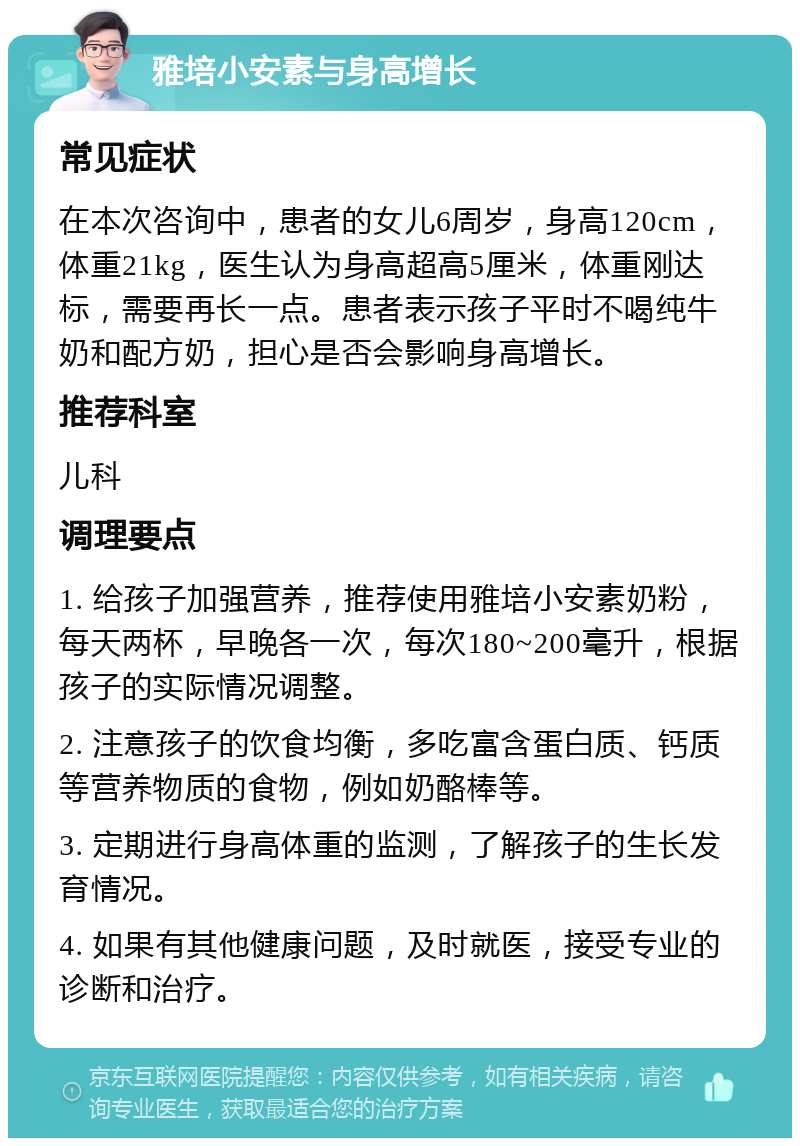 雅培小安素与身高增长 常见症状 在本次咨询中，患者的女儿6周岁，身高120cm，体重21kg，医生认为身高超高5厘米，体重刚达标，需要再长一点。患者表示孩子平时不喝纯牛奶和配方奶，担心是否会影响身高增长。 推荐科室 儿科 调理要点 1. 给孩子加强营养，推荐使用雅培小安素奶粉，每天两杯，早晚各一次，每次180~200毫升，根据孩子的实际情况调整。 2. 注意孩子的饮食均衡，多吃富含蛋白质、钙质等营养物质的食物，例如奶酪棒等。 3. 定期进行身高体重的监测，了解孩子的生长发育情况。 4. 如果有其他健康问题，及时就医，接受专业的诊断和治疗。