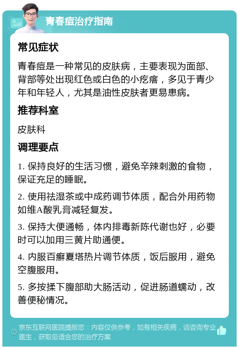 青春痘治疗指南 常见症状 青春痘是一种常见的皮肤病，主要表现为面部、背部等处出现红色或白色的小疙瘩，多见于青少年和年轻人，尤其是油性皮肤者更易患病。 推荐科室 皮肤科 调理要点 1. 保持良好的生活习惯，避免辛辣刺激的食物，保证充足的睡眠。 2. 使用祛湿茶或中成药调节体质，配合外用药物如维A酸乳膏减轻复发。 3. 保持大便通畅，体内排毒新陈代谢也好，必要时可以加用三黄片助通便。 4. 内服百癣夏塔热片调节体质，饭后服用，避免空腹服用。 5. 多按揉下腹部助大肠活动，促进肠道蠕动，改善便秘情况。