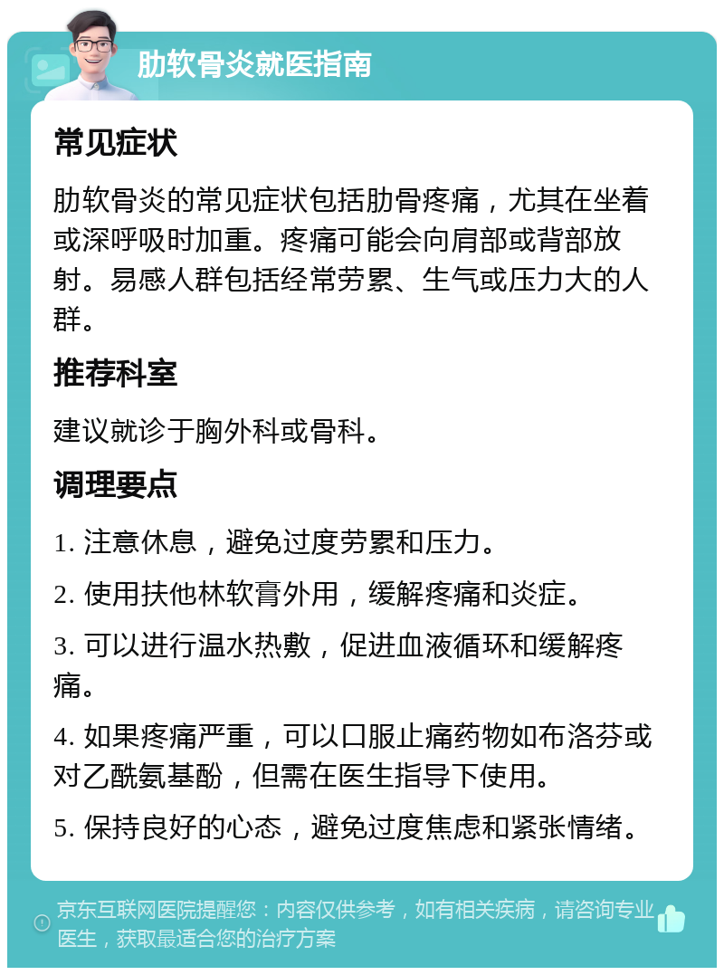 肋软骨炎就医指南 常见症状 肋软骨炎的常见症状包括肋骨疼痛，尤其在坐着或深呼吸时加重。疼痛可能会向肩部或背部放射。易感人群包括经常劳累、生气或压力大的人群。 推荐科室 建议就诊于胸外科或骨科。 调理要点 1. 注意休息，避免过度劳累和压力。 2. 使用扶他林软膏外用，缓解疼痛和炎症。 3. 可以进行温水热敷，促进血液循环和缓解疼痛。 4. 如果疼痛严重，可以口服止痛药物如布洛芬或对乙酰氨基酚，但需在医生指导下使用。 5. 保持良好的心态，避免过度焦虑和紧张情绪。