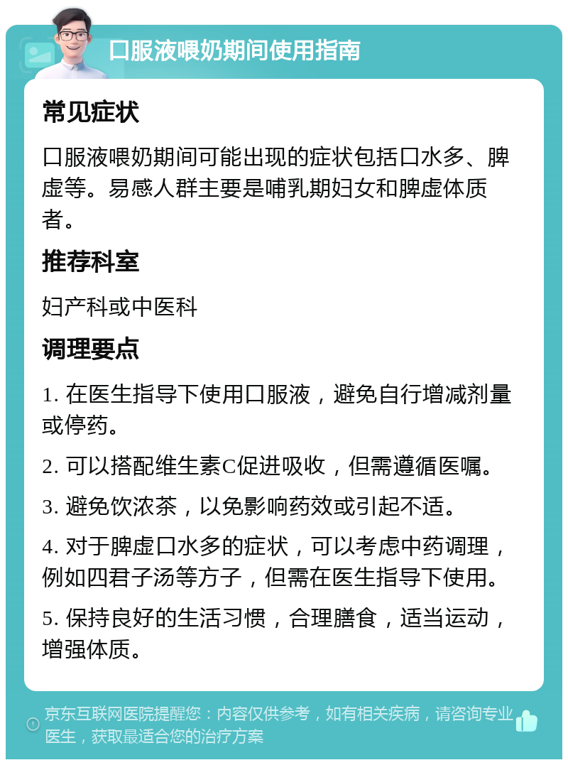 口服液喂奶期间使用指南 常见症状 口服液喂奶期间可能出现的症状包括口水多、脾虚等。易感人群主要是哺乳期妇女和脾虚体质者。 推荐科室 妇产科或中医科 调理要点 1. 在医生指导下使用口服液，避免自行增减剂量或停药。 2. 可以搭配维生素C促进吸收，但需遵循医嘱。 3. 避免饮浓茶，以免影响药效或引起不适。 4. 对于脾虚口水多的症状，可以考虑中药调理，例如四君子汤等方子，但需在医生指导下使用。 5. 保持良好的生活习惯，合理膳食，适当运动，增强体质。