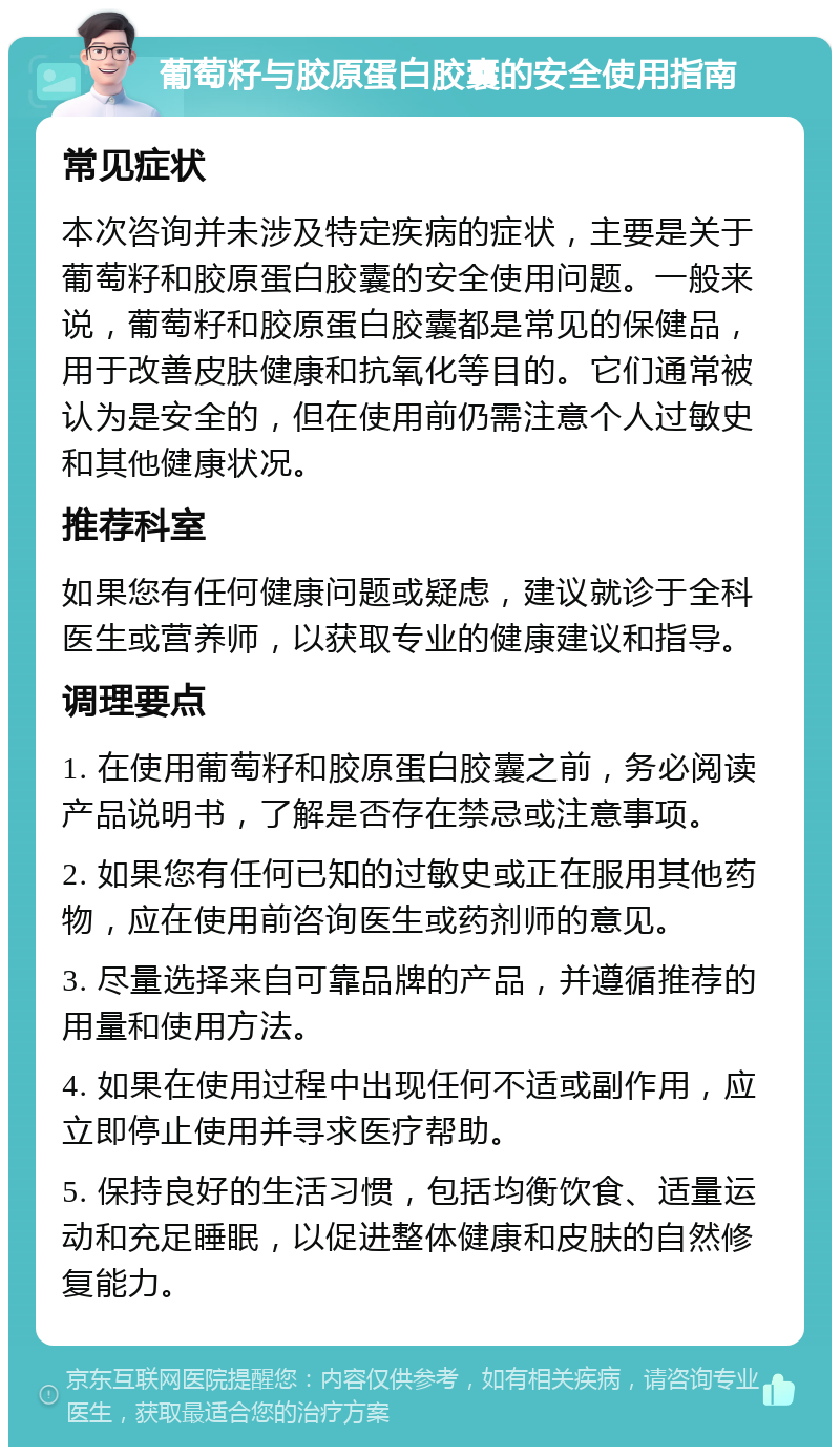 葡萄籽与胶原蛋白胶囊的安全使用指南 常见症状 本次咨询并未涉及特定疾病的症状，主要是关于葡萄籽和胶原蛋白胶囊的安全使用问题。一般来说，葡萄籽和胶原蛋白胶囊都是常见的保健品，用于改善皮肤健康和抗氧化等目的。它们通常被认为是安全的，但在使用前仍需注意个人过敏史和其他健康状况。 推荐科室 如果您有任何健康问题或疑虑，建议就诊于全科医生或营养师，以获取专业的健康建议和指导。 调理要点 1. 在使用葡萄籽和胶原蛋白胶囊之前，务必阅读产品说明书，了解是否存在禁忌或注意事项。 2. 如果您有任何已知的过敏史或正在服用其他药物，应在使用前咨询医生或药剂师的意见。 3. 尽量选择来自可靠品牌的产品，并遵循推荐的用量和使用方法。 4. 如果在使用过程中出现任何不适或副作用，应立即停止使用并寻求医疗帮助。 5. 保持良好的生活习惯，包括均衡饮食、适量运动和充足睡眠，以促进整体健康和皮肤的自然修复能力。