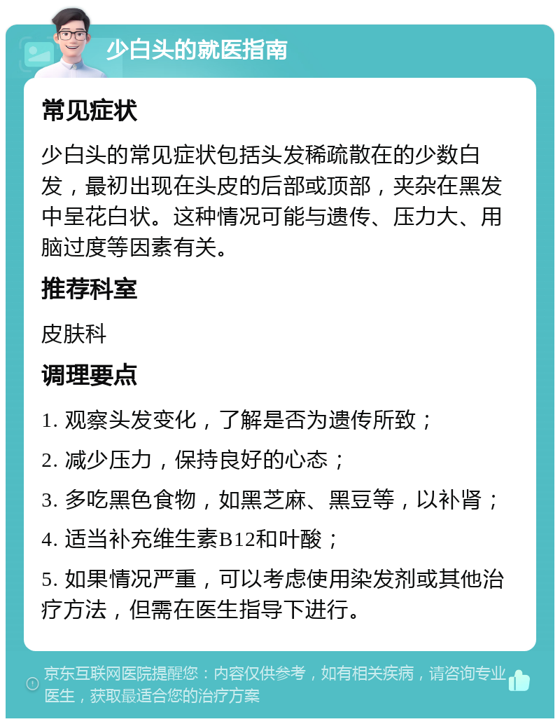 少白头的就医指南 常见症状 少白头的常见症状包括头发稀疏散在的少数白发，最初出现在头皮的后部或顶部，夹杂在黑发中呈花白状。这种情况可能与遗传、压力大、用脑过度等因素有关。 推荐科室 皮肤科 调理要点 1. 观察头发变化，了解是否为遗传所致； 2. 减少压力，保持良好的心态； 3. 多吃黑色食物，如黑芝麻、黑豆等，以补肾； 4. 适当补充维生素B12和叶酸； 5. 如果情况严重，可以考虑使用染发剂或其他治疗方法，但需在医生指导下进行。