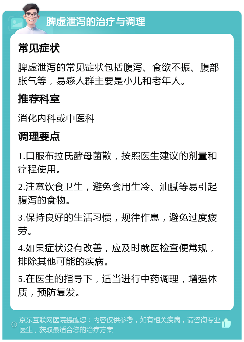 脾虚泄泻的治疗与调理 常见症状 脾虚泄泻的常见症状包括腹泻、食欲不振、腹部胀气等，易感人群主要是小儿和老年人。 推荐科室 消化内科或中医科 调理要点 1.口服布拉氏酵母菌散，按照医生建议的剂量和疗程使用。 2.注意饮食卫生，避免食用生冷、油腻等易引起腹泻的食物。 3.保持良好的生活习惯，规律作息，避免过度疲劳。 4.如果症状没有改善，应及时就医检查便常规，排除其他可能的疾病。 5.在医生的指导下，适当进行中药调理，增强体质，预防复发。