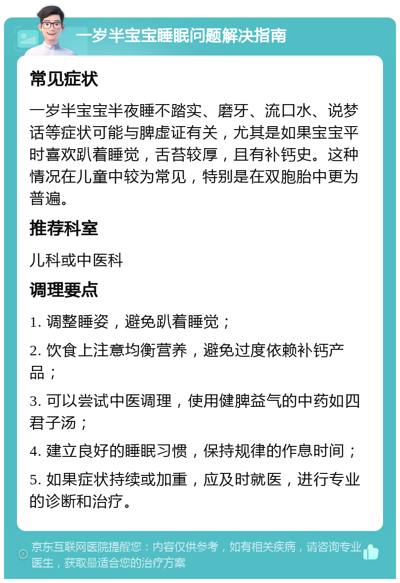 一岁半宝宝睡眠问题解决指南 常见症状 一岁半宝宝半夜睡不踏实、磨牙、流口水、说梦话等症状可能与脾虚证有关，尤其是如果宝宝平时喜欢趴着睡觉，舌苔较厚，且有补钙史。这种情况在儿童中较为常见，特别是在双胞胎中更为普遍。 推荐科室 儿科或中医科 调理要点 1. 调整睡姿，避免趴着睡觉； 2. 饮食上注意均衡营养，避免过度依赖补钙产品； 3. 可以尝试中医调理，使用健脾益气的中药如四君子汤； 4. 建立良好的睡眠习惯，保持规律的作息时间； 5. 如果症状持续或加重，应及时就医，进行专业的诊断和治疗。