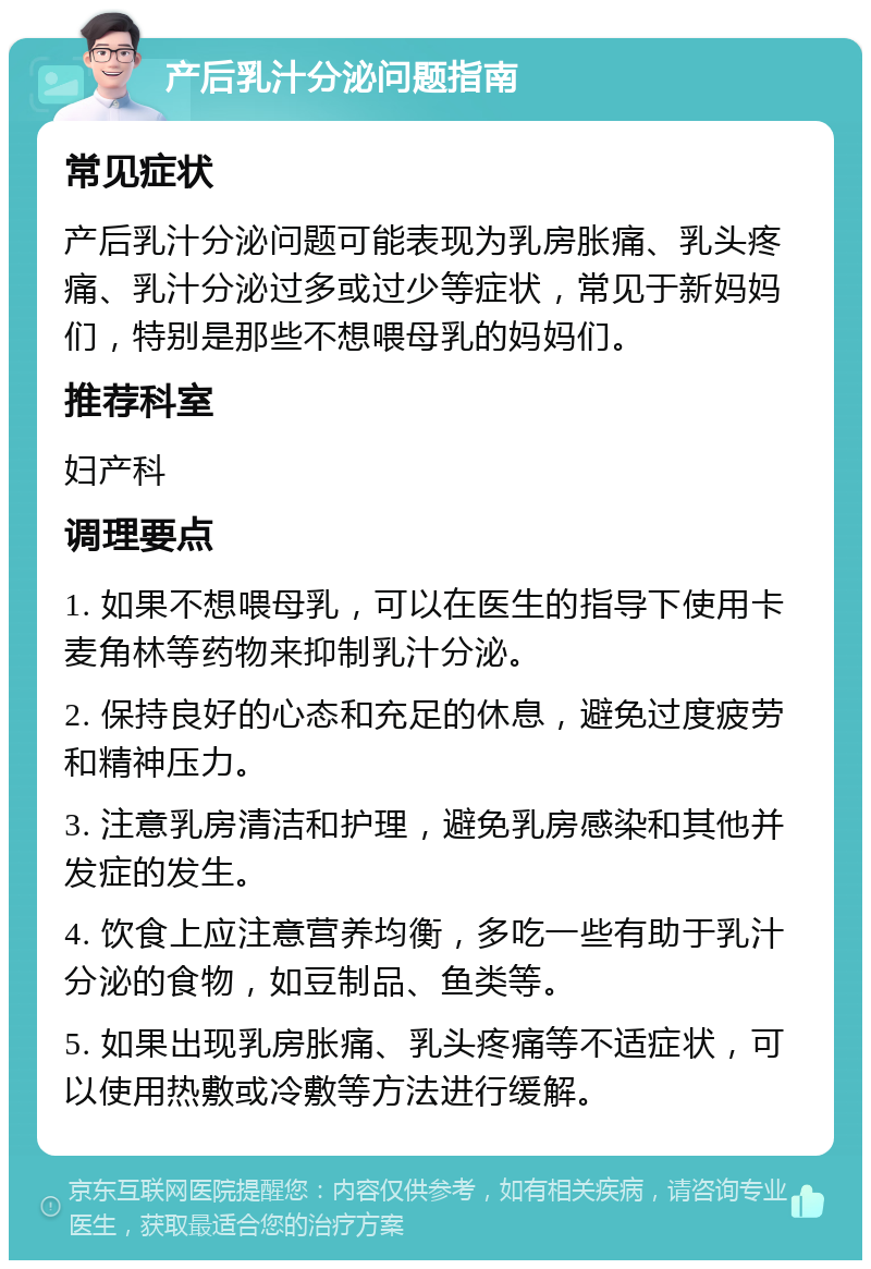 产后乳汁分泌问题指南 常见症状 产后乳汁分泌问题可能表现为乳房胀痛、乳头疼痛、乳汁分泌过多或过少等症状，常见于新妈妈们，特别是那些不想喂母乳的妈妈们。 推荐科室 妇产科 调理要点 1. 如果不想喂母乳，可以在医生的指导下使用卡麦角林等药物来抑制乳汁分泌。 2. 保持良好的心态和充足的休息，避免过度疲劳和精神压力。 3. 注意乳房清洁和护理，避免乳房感染和其他并发症的发生。 4. 饮食上应注意营养均衡，多吃一些有助于乳汁分泌的食物，如豆制品、鱼类等。 5. 如果出现乳房胀痛、乳头疼痛等不适症状，可以使用热敷或冷敷等方法进行缓解。