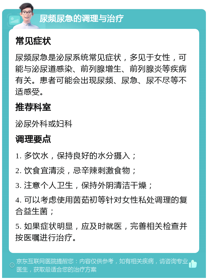 尿频尿急的调理与治疗 常见症状 尿频尿急是泌尿系统常见症状，多见于女性，可能与泌尿道感染、前列腺增生、前列腺炎等疾病有关。患者可能会出现尿频、尿急、尿不尽等不适感受。 推荐科室 泌尿外科或妇科 调理要点 1. 多饮水，保持良好的水分摄入； 2. 饮食宜清淡，忌辛辣刺激食物； 3. 注意个人卫生，保持外阴清洁干燥； 4. 可以考虑使用茵茹初等针对女性私处调理的复合益生菌； 5. 如果症状明显，应及时就医，完善相关检查并按医嘱进行治疗。