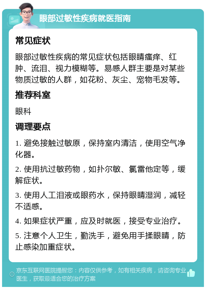 眼部过敏性疾病就医指南 常见症状 眼部过敏性疾病的常见症状包括眼睛瘙痒、红肿、流泪、视力模糊等。易感人群主要是对某些物质过敏的人群，如花粉、灰尘、宠物毛发等。 推荐科室 眼科 调理要点 1. 避免接触过敏原，保持室内清洁，使用空气净化器。 2. 使用抗过敏药物，如扑尔敏、氯雷他定等，缓解症状。 3. 使用人工泪液或眼药水，保持眼睛湿润，减轻不适感。 4. 如果症状严重，应及时就医，接受专业治疗。 5. 注意个人卫生，勤洗手，避免用手揉眼睛，防止感染加重症状。