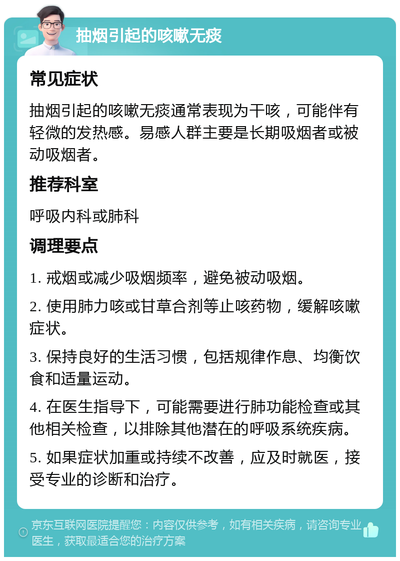 抽烟引起的咳嗽无痰 常见症状 抽烟引起的咳嗽无痰通常表现为干咳，可能伴有轻微的发热感。易感人群主要是长期吸烟者或被动吸烟者。 推荐科室 呼吸内科或肺科 调理要点 1. 戒烟或减少吸烟频率，避免被动吸烟。 2. 使用肺力咳或甘草合剂等止咳药物，缓解咳嗽症状。 3. 保持良好的生活习惯，包括规律作息、均衡饮食和适量运动。 4. 在医生指导下，可能需要进行肺功能检查或其他相关检查，以排除其他潜在的呼吸系统疾病。 5. 如果症状加重或持续不改善，应及时就医，接受专业的诊断和治疗。