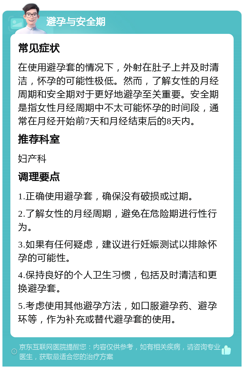 避孕与安全期 常见症状 在使用避孕套的情况下，外射在肚子上并及时清洁，怀孕的可能性极低。然而，了解女性的月经周期和安全期对于更好地避孕至关重要。安全期是指女性月经周期中不太可能怀孕的时间段，通常在月经开始前7天和月经结束后的8天内。 推荐科室 妇产科 调理要点 1.正确使用避孕套，确保没有破损或过期。 2.了解女性的月经周期，避免在危险期进行性行为。 3.如果有任何疑虑，建议进行妊娠测试以排除怀孕的可能性。 4.保持良好的个人卫生习惯，包括及时清洁和更换避孕套。 5.考虑使用其他避孕方法，如口服避孕药、避孕环等，作为补充或替代避孕套的使用。