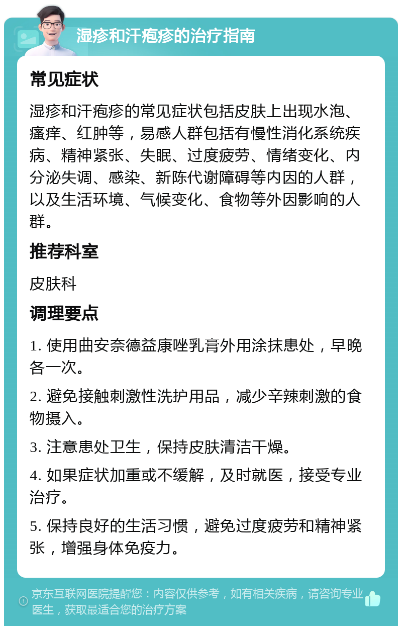 湿疹和汗疱疹的治疗指南 常见症状 湿疹和汗疱疹的常见症状包括皮肤上出现水泡、瘙痒、红肿等，易感人群包括有慢性消化系统疾病、精神紧张、失眠、过度疲劳、情绪变化、内分泌失调、感染、新陈代谢障碍等内因的人群，以及生活环境、气候变化、食物等外因影响的人群。 推荐科室 皮肤科 调理要点 1. 使用曲安奈德益康唑乳膏外用涂抹患处，早晚各一次。 2. 避免接触刺激性洗护用品，减少辛辣刺激的食物摄入。 3. 注意患处卫生，保持皮肤清洁干燥。 4. 如果症状加重或不缓解，及时就医，接受专业治疗。 5. 保持良好的生活习惯，避免过度疲劳和精神紧张，增强身体免疫力。