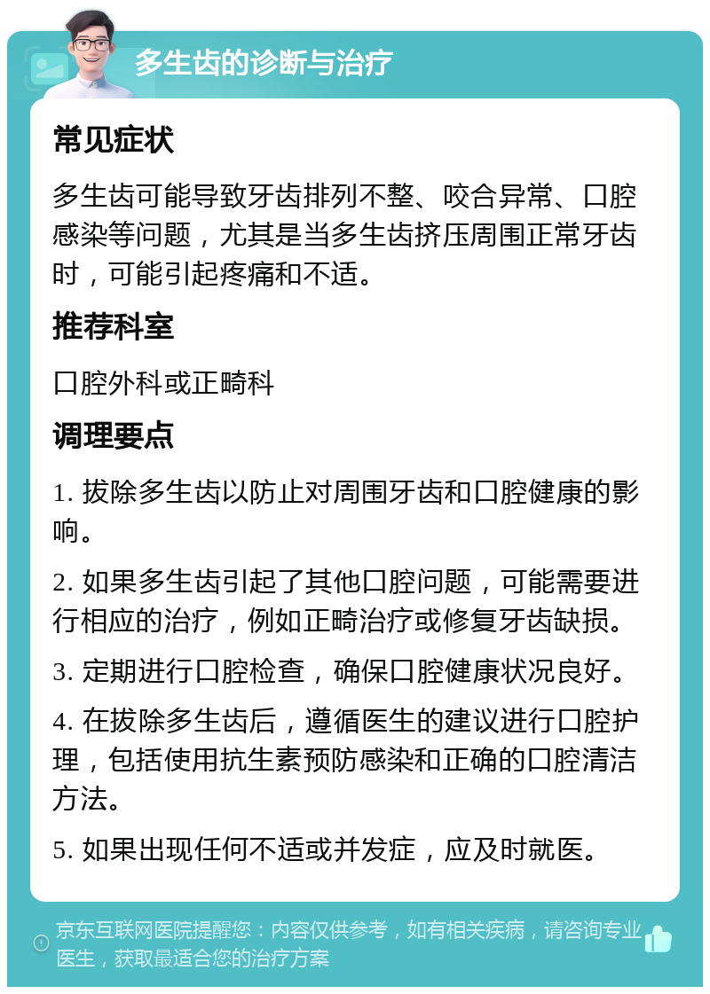 多生齿的诊断与治疗 常见症状 多生齿可能导致牙齿排列不整、咬合异常、口腔感染等问题，尤其是当多生齿挤压周围正常牙齿时，可能引起疼痛和不适。 推荐科室 口腔外科或正畸科 调理要点 1. 拔除多生齿以防止对周围牙齿和口腔健康的影响。 2. 如果多生齿引起了其他口腔问题，可能需要进行相应的治疗，例如正畸治疗或修复牙齿缺损。 3. 定期进行口腔检查，确保口腔健康状况良好。 4. 在拔除多生齿后，遵循医生的建议进行口腔护理，包括使用抗生素预防感染和正确的口腔清洁方法。 5. 如果出现任何不适或并发症，应及时就医。