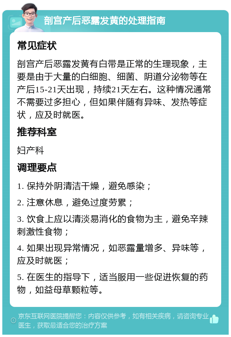 剖宫产后恶露发黄的处理指南 常见症状 剖宫产后恶露发黄有白带是正常的生理现象，主要是由于大量的白细胞、细菌、阴道分泌物等在产后15-21天出现，持续21天左右。这种情况通常不需要过多担心，但如果伴随有异味、发热等症状，应及时就医。 推荐科室 妇产科 调理要点 1. 保持外阴清洁干燥，避免感染； 2. 注意休息，避免过度劳累； 3. 饮食上应以清淡易消化的食物为主，避免辛辣刺激性食物； 4. 如果出现异常情况，如恶露量增多、异味等，应及时就医； 5. 在医生的指导下，适当服用一些促进恢复的药物，如益母草颗粒等。