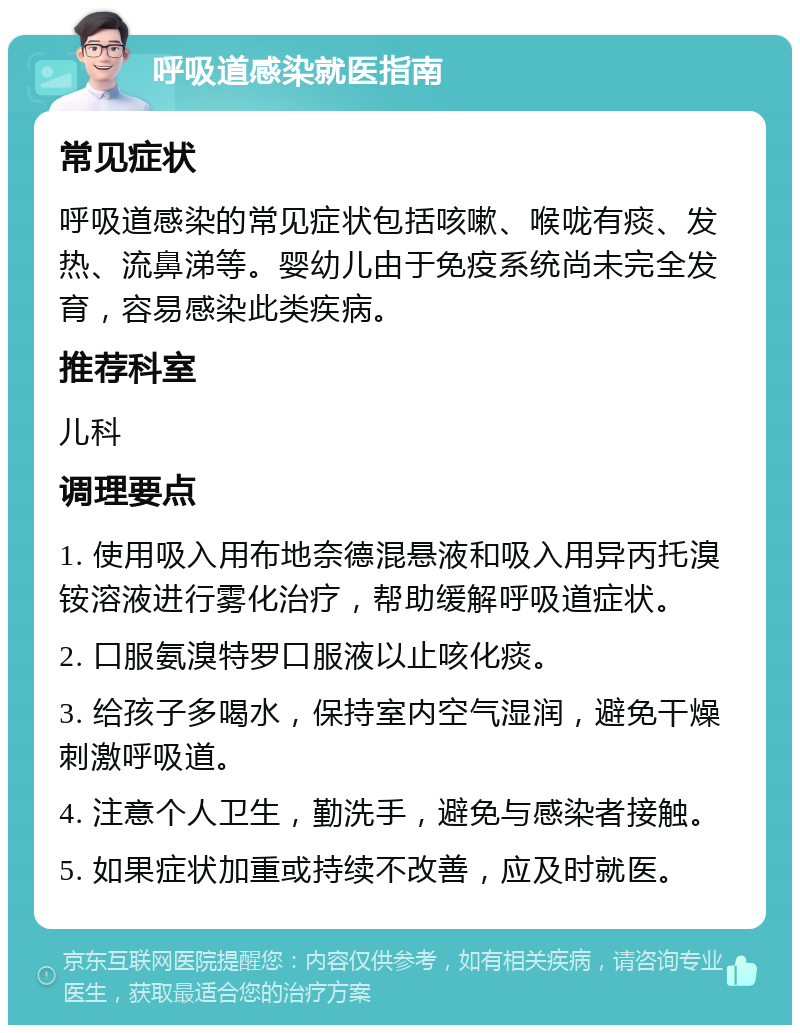 呼吸道感染就医指南 常见症状 呼吸道感染的常见症状包括咳嗽、喉咙有痰、发热、流鼻涕等。婴幼儿由于免疫系统尚未完全发育，容易感染此类疾病。 推荐科室 儿科 调理要点 1. 使用吸入用布地奈德混悬液和吸入用异丙托溴铵溶液进行雾化治疗，帮助缓解呼吸道症状。 2. 口服氨溴特罗口服液以止咳化痰。 3. 给孩子多喝水，保持室内空气湿润，避免干燥刺激呼吸道。 4. 注意个人卫生，勤洗手，避免与感染者接触。 5. 如果症状加重或持续不改善，应及时就医。