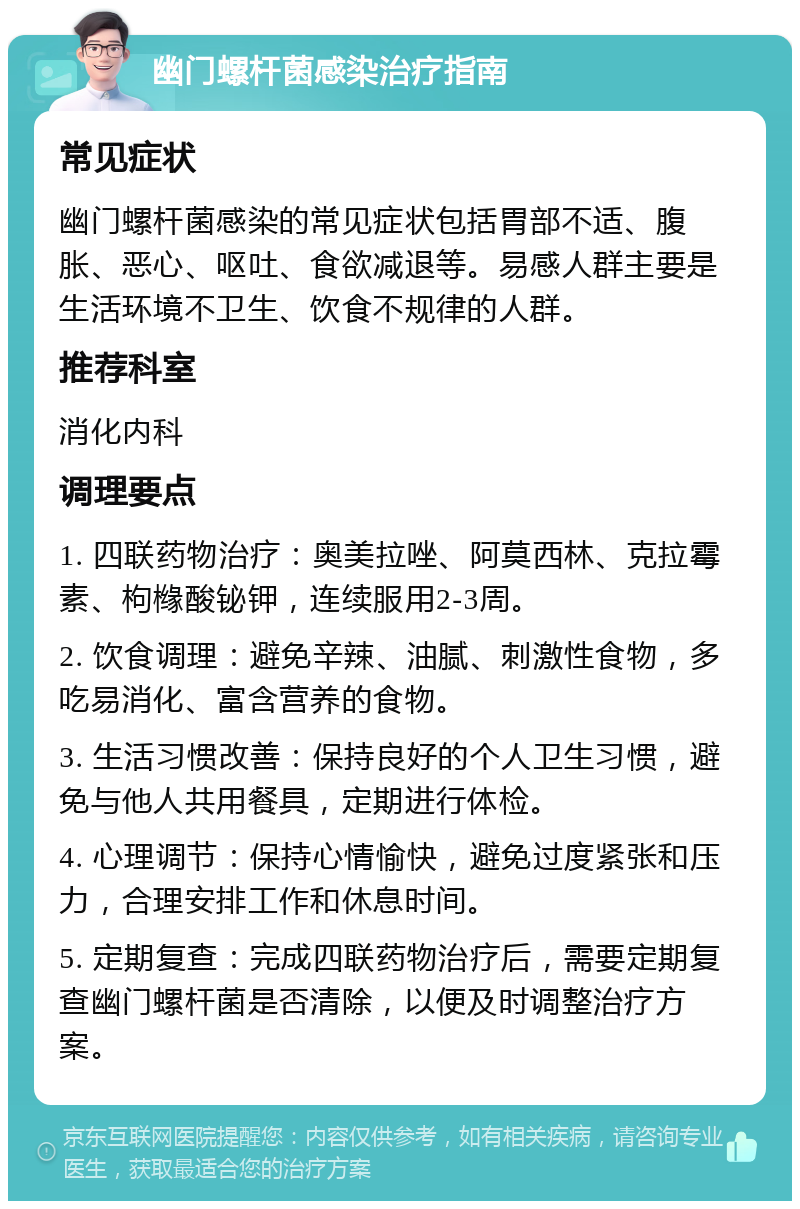 幽门螺杆菌感染治疗指南 常见症状 幽门螺杆菌感染的常见症状包括胃部不适、腹胀、恶心、呕吐、食欲减退等。易感人群主要是生活环境不卫生、饮食不规律的人群。 推荐科室 消化内科 调理要点 1. 四联药物治疗：奥美拉唑、阿莫西林、克拉霉素、枸橼酸铋钾，连续服用2-3周。 2. 饮食调理：避免辛辣、油腻、刺激性食物，多吃易消化、富含营养的食物。 3. 生活习惯改善：保持良好的个人卫生习惯，避免与他人共用餐具，定期进行体检。 4. 心理调节：保持心情愉快，避免过度紧张和压力，合理安排工作和休息时间。 5. 定期复查：完成四联药物治疗后，需要定期复查幽门螺杆菌是否清除，以便及时调整治疗方案。