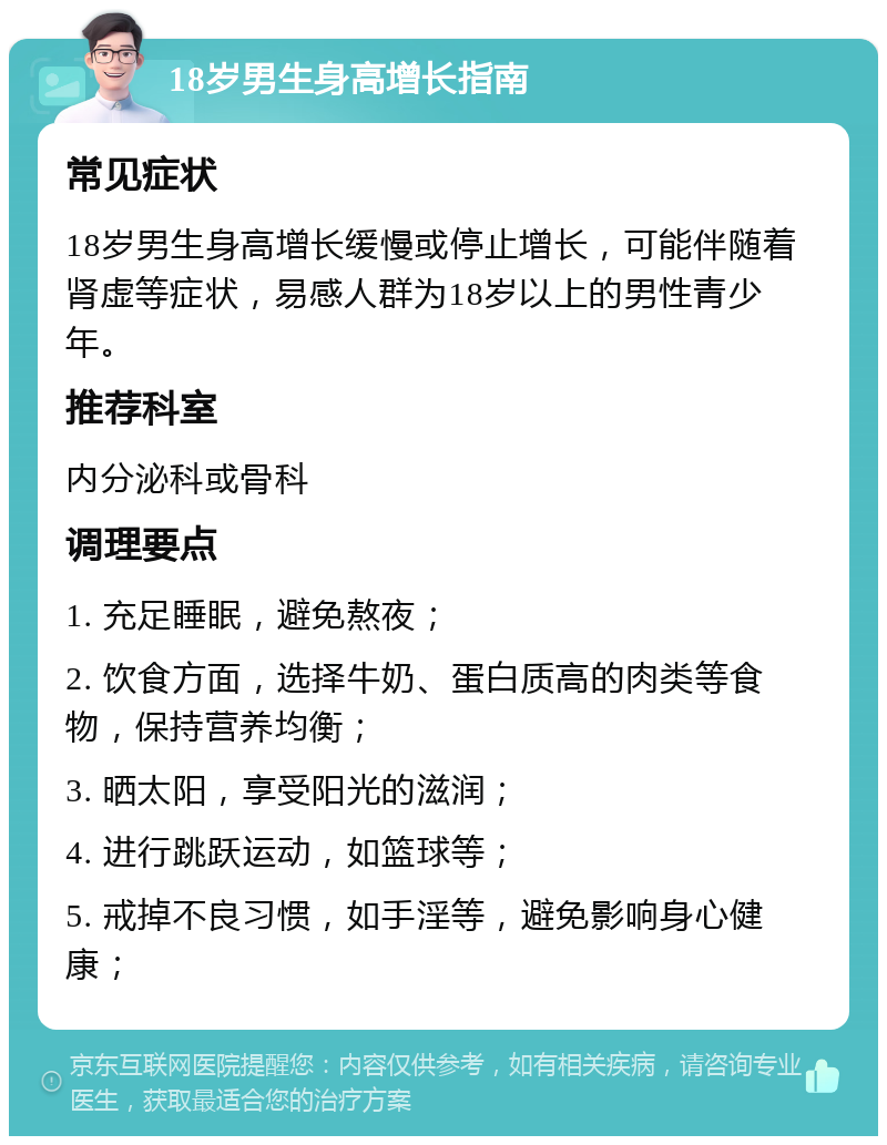 18岁男生身高增长指南 常见症状 18岁男生身高增长缓慢或停止增长，可能伴随着肾虚等症状，易感人群为18岁以上的男性青少年。 推荐科室 内分泌科或骨科 调理要点 1. 充足睡眠，避免熬夜； 2. 饮食方面，选择牛奶、蛋白质高的肉类等食物，保持营养均衡； 3. 晒太阳，享受阳光的滋润； 4. 进行跳跃运动，如篮球等； 5. 戒掉不良习惯，如手淫等，避免影响身心健康；