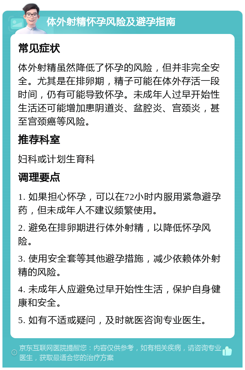 体外射精怀孕风险及避孕指南 常见症状 体外射精虽然降低了怀孕的风险，但并非完全安全。尤其是在排卵期，精子可能在体外存活一段时间，仍有可能导致怀孕。未成年人过早开始性生活还可能增加患阴道炎、盆腔炎、宫颈炎，甚至宫颈癌等风险。 推荐科室 妇科或计划生育科 调理要点 1. 如果担心怀孕，可以在72小时内服用紧急避孕药，但未成年人不建议频繁使用。 2. 避免在排卵期进行体外射精，以降低怀孕风险。 3. 使用安全套等其他避孕措施，减少依赖体外射精的风险。 4. 未成年人应避免过早开始性生活，保护自身健康和安全。 5. 如有不适或疑问，及时就医咨询专业医生。