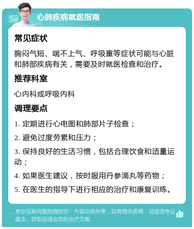 心肺疾病就医指南 常见症状 胸闷气短、喘不上气、呼吸重等症状可能与心脏和肺部疾病有关，需要及时就医检查和治疗。 推荐科室 心内科或呼吸内科 调理要点 1. 定期进行心电图和肺部片子检查； 2. 避免过度劳累和压力； 3. 保持良好的生活习惯，包括合理饮食和适量运动； 4. 如果医生建议，按时服用丹参滴丸等药物； 5. 在医生的指导下进行相应的治疗和康复训练。