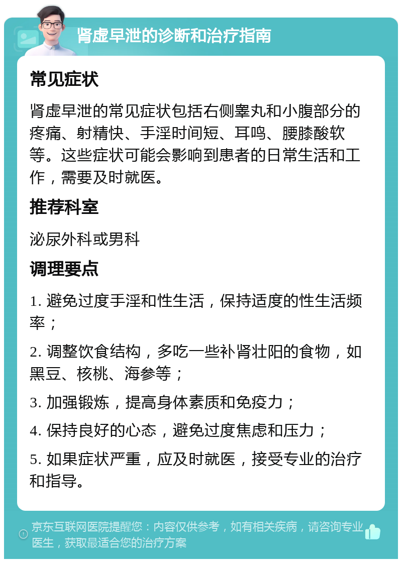 肾虚早泄的诊断和治疗指南 常见症状 肾虚早泄的常见症状包括右侧睾丸和小腹部分的疼痛、射精快、手淫时间短、耳鸣、腰膝酸软等。这些症状可能会影响到患者的日常生活和工作，需要及时就医。 推荐科室 泌尿外科或男科 调理要点 1. 避免过度手淫和性生活，保持适度的性生活频率； 2. 调整饮食结构，多吃一些补肾壮阳的食物，如黑豆、核桃、海参等； 3. 加强锻炼，提高身体素质和免疫力； 4. 保持良好的心态，避免过度焦虑和压力； 5. 如果症状严重，应及时就医，接受专业的治疗和指导。