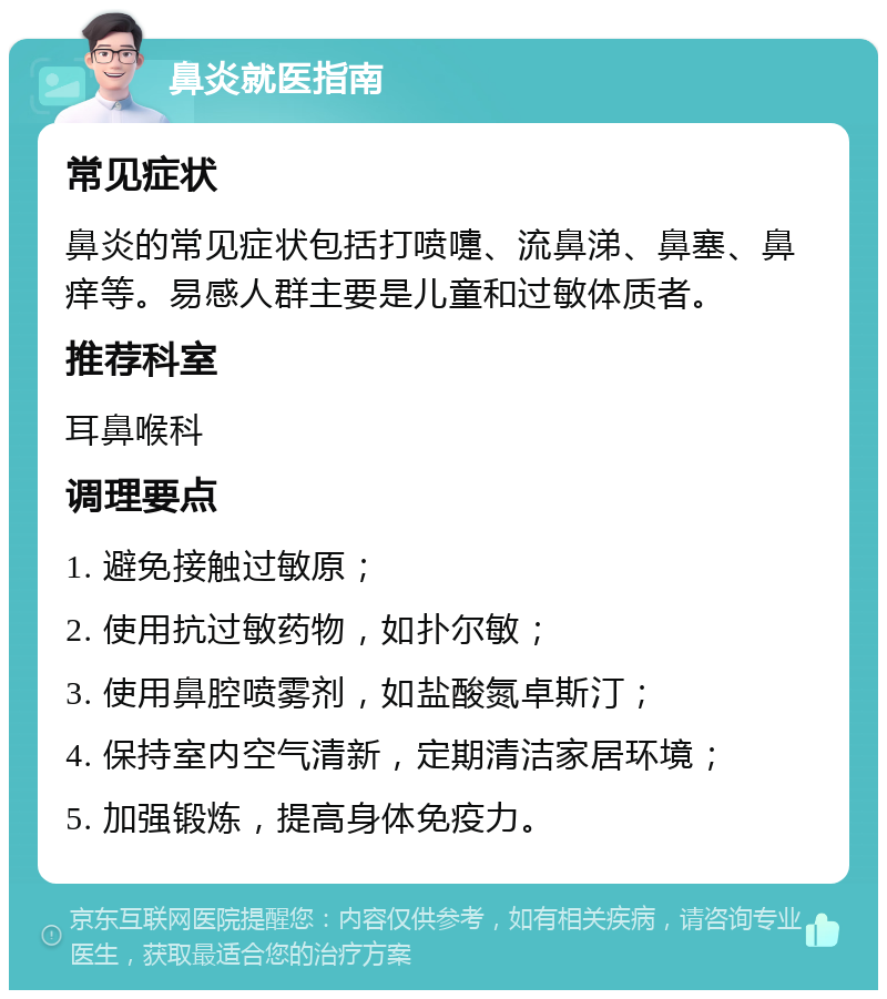 鼻炎就医指南 常见症状 鼻炎的常见症状包括打喷嚏、流鼻涕、鼻塞、鼻痒等。易感人群主要是儿童和过敏体质者。 推荐科室 耳鼻喉科 调理要点 1. 避免接触过敏原； 2. 使用抗过敏药物，如扑尔敏； 3. 使用鼻腔喷雾剂，如盐酸氮卓斯汀； 4. 保持室内空气清新，定期清洁家居环境； 5. 加强锻炼，提高身体免疫力。