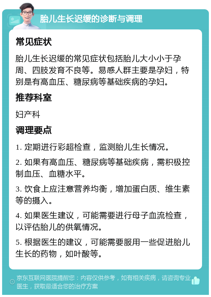 胎儿生长迟缓的诊断与调理 常见症状 胎儿生长迟缓的常见症状包括胎儿大小小于孕周、四肢发育不良等。易感人群主要是孕妇，特别是有高血压、糖尿病等基础疾病的孕妇。 推荐科室 妇产科 调理要点 1. 定期进行彩超检查，监测胎儿生长情况。 2. 如果有高血压、糖尿病等基础疾病，需积极控制血压、血糖水平。 3. 饮食上应注意营养均衡，增加蛋白质、维生素等的摄入。 4. 如果医生建议，可能需要进行母子血流检查，以评估胎儿的供氧情况。 5. 根据医生的建议，可能需要服用一些促进胎儿生长的药物，如叶酸等。