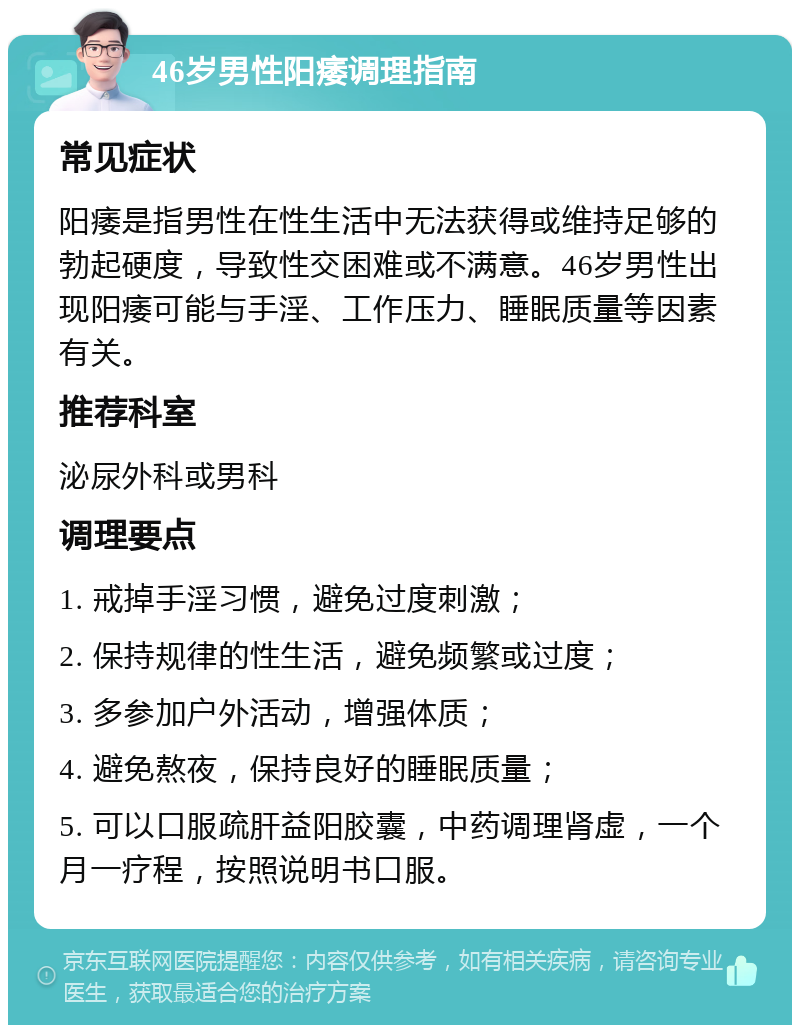 46岁男性阳痿调理指南 常见症状 阳痿是指男性在性生活中无法获得或维持足够的勃起硬度，导致性交困难或不满意。46岁男性出现阳痿可能与手淫、工作压力、睡眠质量等因素有关。 推荐科室 泌尿外科或男科 调理要点 1. 戒掉手淫习惯，避免过度刺激； 2. 保持规律的性生活，避免频繁或过度； 3. 多参加户外活动，增强体质； 4. 避免熬夜，保持良好的睡眠质量； 5. 可以口服疏肝益阳胶囊，中药调理肾虚，一个月一疗程，按照说明书口服。