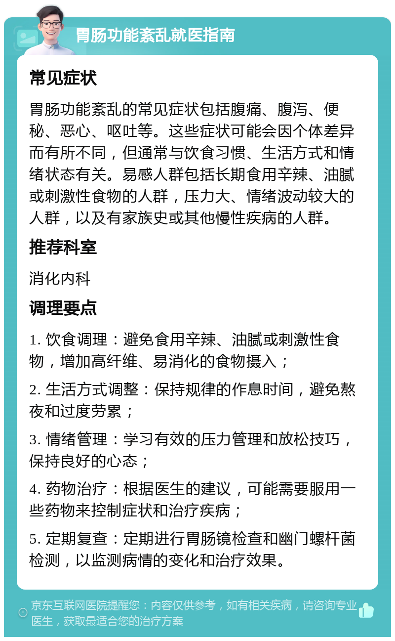 胃肠功能紊乱就医指南 常见症状 胃肠功能紊乱的常见症状包括腹痛、腹泻、便秘、恶心、呕吐等。这些症状可能会因个体差异而有所不同，但通常与饮食习惯、生活方式和情绪状态有关。易感人群包括长期食用辛辣、油腻或刺激性食物的人群，压力大、情绪波动较大的人群，以及有家族史或其他慢性疾病的人群。 推荐科室 消化内科 调理要点 1. 饮食调理：避免食用辛辣、油腻或刺激性食物，增加高纤维、易消化的食物摄入； 2. 生活方式调整：保持规律的作息时间，避免熬夜和过度劳累； 3. 情绪管理：学习有效的压力管理和放松技巧，保持良好的心态； 4. 药物治疗：根据医生的建议，可能需要服用一些药物来控制症状和治疗疾病； 5. 定期复查：定期进行胃肠镜检查和幽门螺杆菌检测，以监测病情的变化和治疗效果。