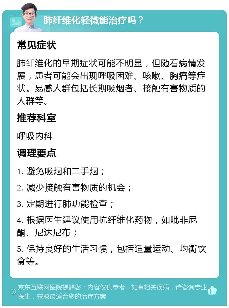 肺纤维化轻微能治疗吗？ 常见症状 肺纤维化的早期症状可能不明显，但随着病情发展，患者可能会出现呼吸困难、咳嗽、胸痛等症状。易感人群包括长期吸烟者、接触有害物质的人群等。 推荐科室 呼吸内科 调理要点 1. 避免吸烟和二手烟； 2. 减少接触有害物质的机会； 3. 定期进行肺功能检查； 4. 根据医生建议使用抗纤维化药物，如吡非尼酮、尼达尼布； 5. 保持良好的生活习惯，包括适量运动、均衡饮食等。