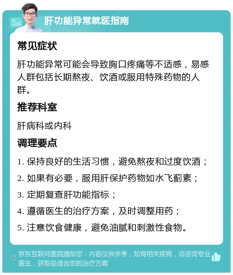 肝功能异常就医指南 常见症状 肝功能异常可能会导致胸口疼痛等不适感，易感人群包括长期熬夜、饮酒或服用特殊药物的人群。 推荐科室 肝病科或内科 调理要点 1. 保持良好的生活习惯，避免熬夜和过度饮酒； 2. 如果有必要，服用肝保护药物如水飞蓟素； 3. 定期复查肝功能指标； 4. 遵循医生的治疗方案，及时调整用药； 5. 注意饮食健康，避免油腻和刺激性食物。