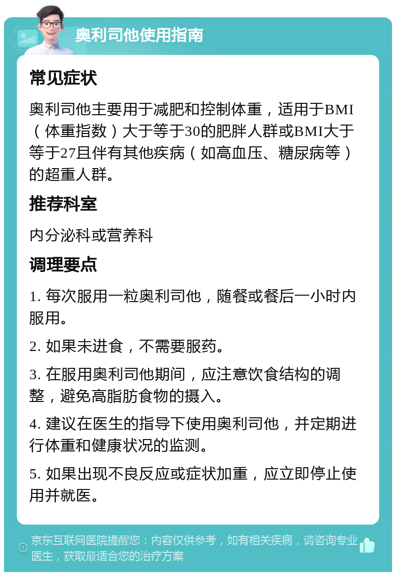 奥利司他使用指南 常见症状 奥利司他主要用于减肥和控制体重，适用于BMI（体重指数）大于等于30的肥胖人群或BMI大于等于27且伴有其他疾病（如高血压、糖尿病等）的超重人群。 推荐科室 内分泌科或营养科 调理要点 1. 每次服用一粒奥利司他，随餐或餐后一小时内服用。 2. 如果未进食，不需要服药。 3. 在服用奥利司他期间，应注意饮食结构的调整，避免高脂肪食物的摄入。 4. 建议在医生的指导下使用奥利司他，并定期进行体重和健康状况的监测。 5. 如果出现不良反应或症状加重，应立即停止使用并就医。