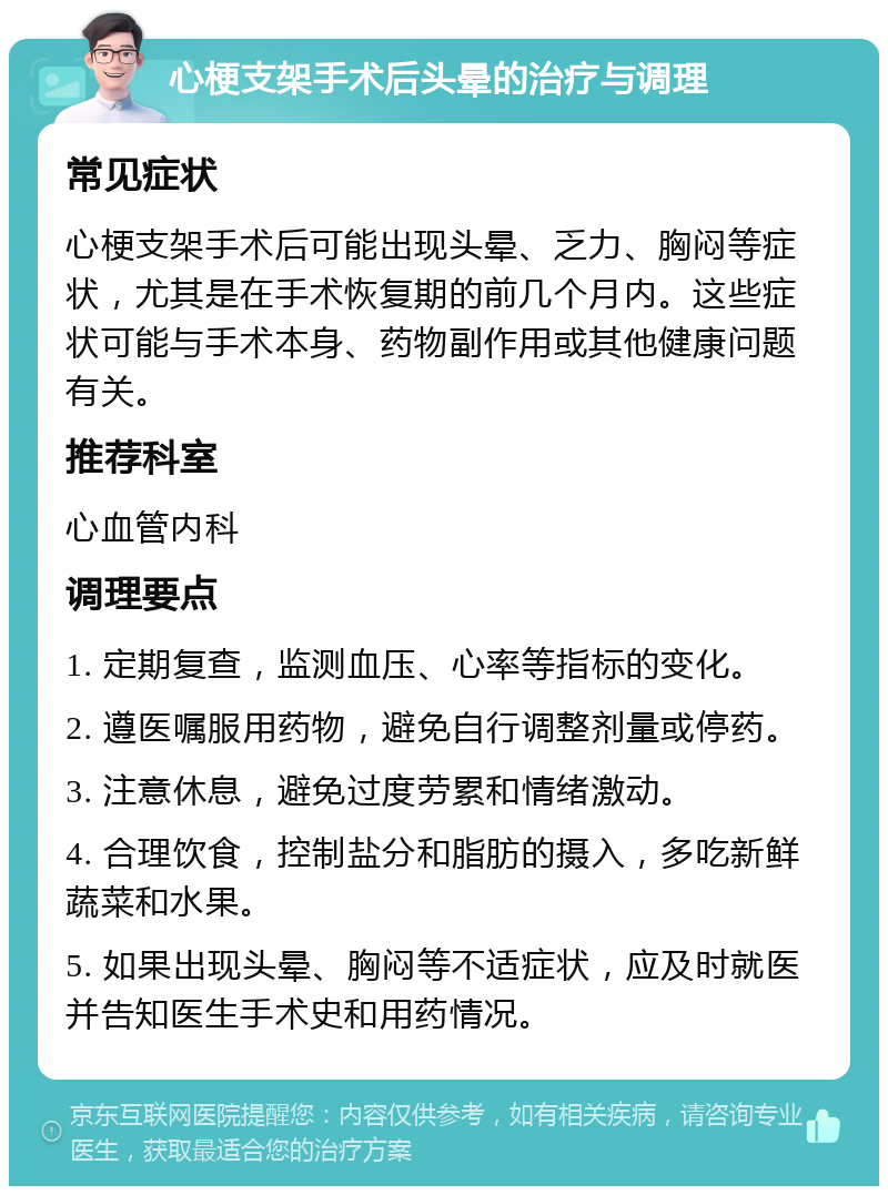 心梗支架手术后头晕的治疗与调理 常见症状 心梗支架手术后可能出现头晕、乏力、胸闷等症状，尤其是在手术恢复期的前几个月内。这些症状可能与手术本身、药物副作用或其他健康问题有关。 推荐科室 心血管内科 调理要点 1. 定期复查，监测血压、心率等指标的变化。 2. 遵医嘱服用药物，避免自行调整剂量或停药。 3. 注意休息，避免过度劳累和情绪激动。 4. 合理饮食，控制盐分和脂肪的摄入，多吃新鲜蔬菜和水果。 5. 如果出现头晕、胸闷等不适症状，应及时就医并告知医生手术史和用药情况。