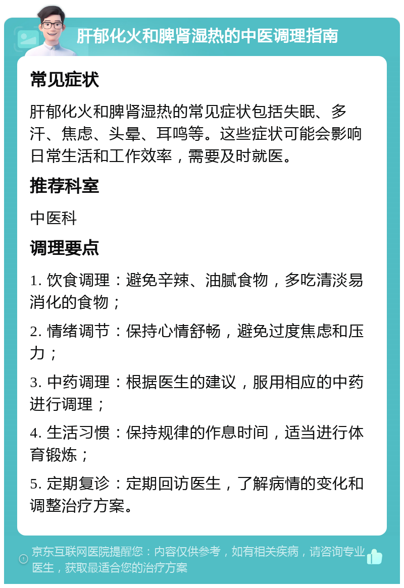 肝郁化火和脾肾湿热的中医调理指南 常见症状 肝郁化火和脾肾湿热的常见症状包括失眠、多汗、焦虑、头晕、耳鸣等。这些症状可能会影响日常生活和工作效率，需要及时就医。 推荐科室 中医科 调理要点 1. 饮食调理：避免辛辣、油腻食物，多吃清淡易消化的食物； 2. 情绪调节：保持心情舒畅，避免过度焦虑和压力； 3. 中药调理：根据医生的建议，服用相应的中药进行调理； 4. 生活习惯：保持规律的作息时间，适当进行体育锻炼； 5. 定期复诊：定期回访医生，了解病情的变化和调整治疗方案。