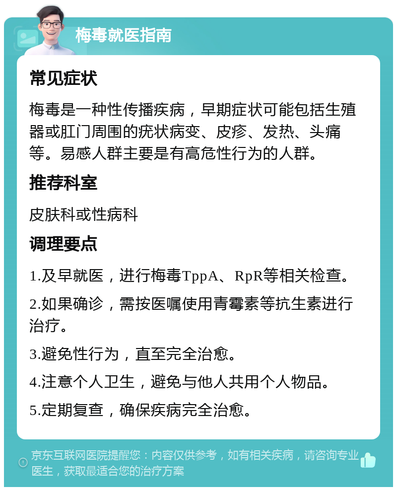 梅毒就医指南 常见症状 梅毒是一种性传播疾病，早期症状可能包括生殖器或肛门周围的疣状病变、皮疹、发热、头痛等。易感人群主要是有高危性行为的人群。 推荐科室 皮肤科或性病科 调理要点 1.及早就医，进行梅毒TppA、RpR等相关检查。 2.如果确诊，需按医嘱使用青霉素等抗生素进行治疗。 3.避免性行为，直至完全治愈。 4.注意个人卫生，避免与他人共用个人物品。 5.定期复查，确保疾病完全治愈。