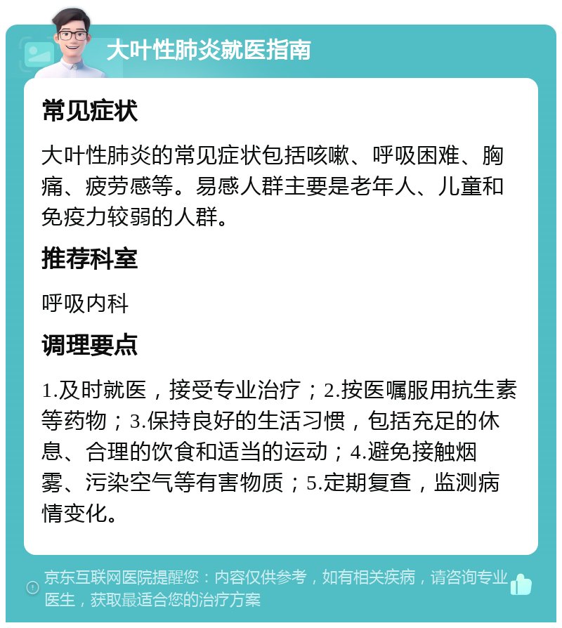 大叶性肺炎就医指南 常见症状 大叶性肺炎的常见症状包括咳嗽、呼吸困难、胸痛、疲劳感等。易感人群主要是老年人、儿童和免疫力较弱的人群。 推荐科室 呼吸内科 调理要点 1.及时就医，接受专业治疗；2.按医嘱服用抗生素等药物；3.保持良好的生活习惯，包括充足的休息、合理的饮食和适当的运动；4.避免接触烟雾、污染空气等有害物质；5.定期复查，监测病情变化。